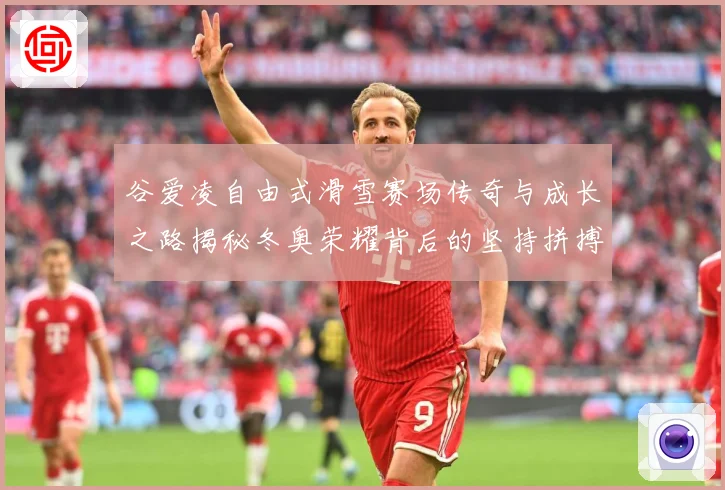 谷爱凌自由式滑雪赛场传奇与成长之路揭秘冬奥荣耀背后的坚持拼搏与青春梦想