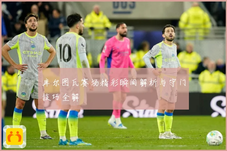 库尔图瓦赛场精彩瞬间解析与守门技巧全解