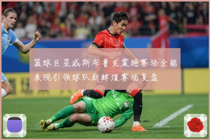 篮球巨星威斯布鲁克震撼赛场全能表现引领球队新辉煌赛场复盘