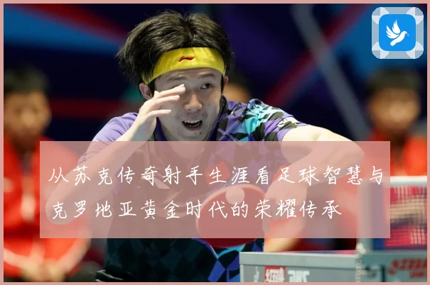 从苏克传奇射手生涯看足球智慧与克罗地亚黄金时代的荣耀传承