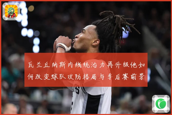瓦兰丘纳斯内线统治力再升级他如何改变球队攻防格局与季后赛前景