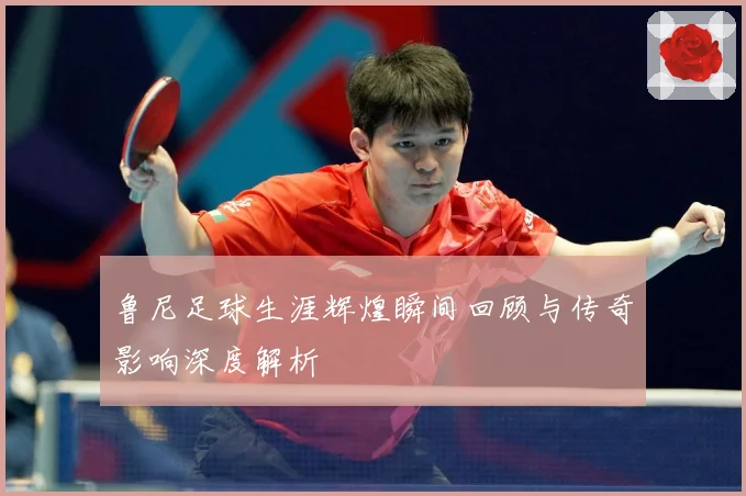 鲁尼足球生涯辉煌瞬间回顾与传奇影响深度解析