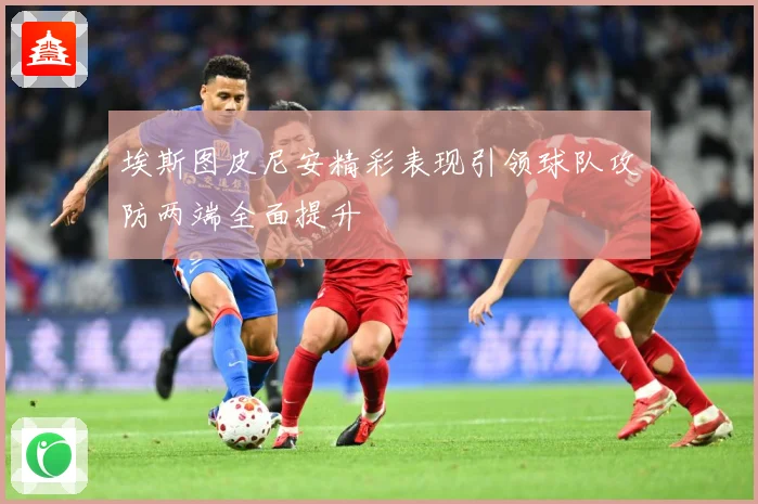 埃斯图皮尼安精彩表现引领球队攻防两端全面提升