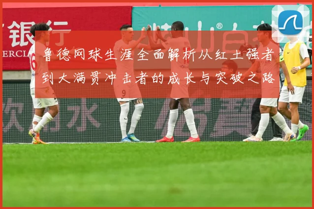 鲁德网球生涯全面解析从红土强者到大满贯冲击者的成长与突破之路