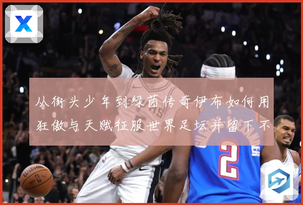 从街头少年到绿茵传奇伊布如何用狂傲与天赋征服世界足坛并留下不战术观察