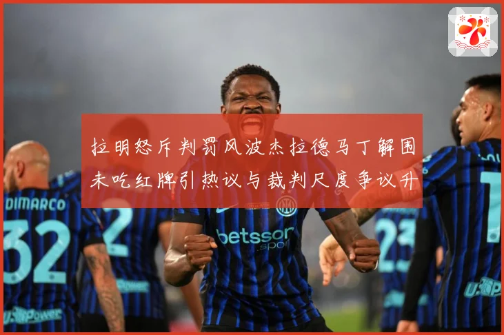 拉明怒斥判罚风波杰拉德马丁解围未吃红牌引热议与裁判尺度争议升战术观察