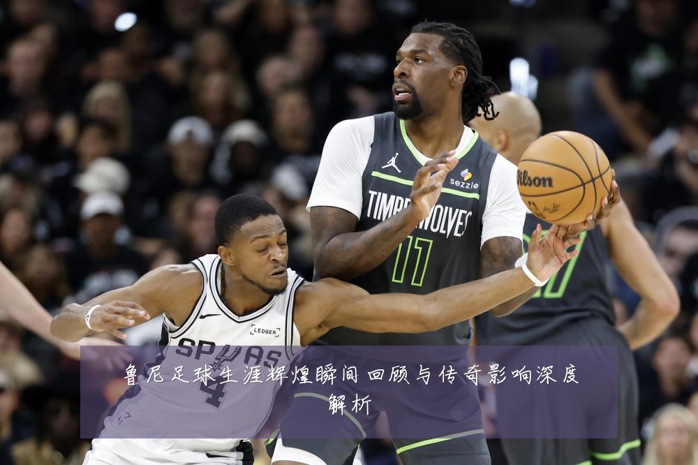 鲁尼足球生涯辉煌瞬间回顾与传奇影响深度解析
