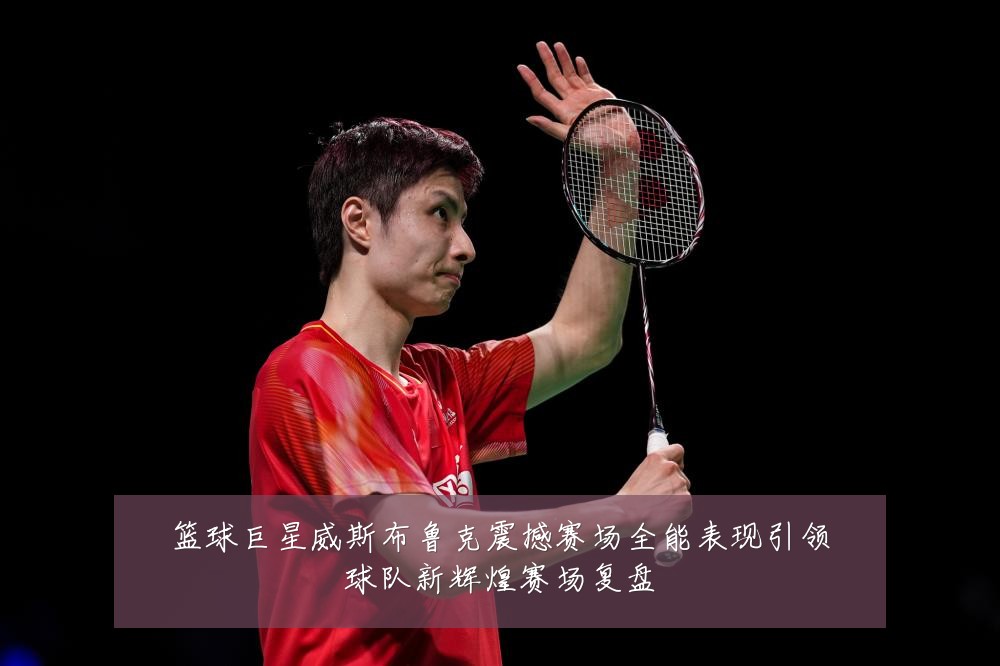篮球巨星威斯布鲁克震撼赛场全能表现引领球队新辉煌赛场复盘